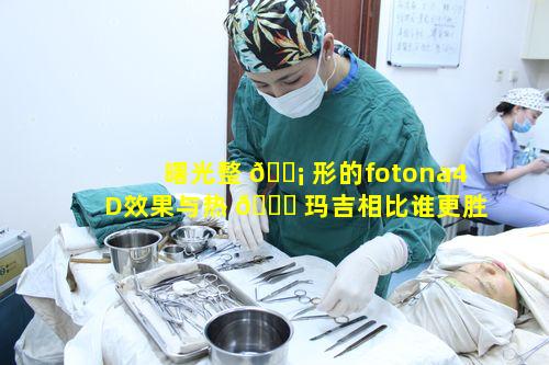 曙光整 🐡 形的fotona4D效果与热 💐 玛吉相比谁更胜一筹呢